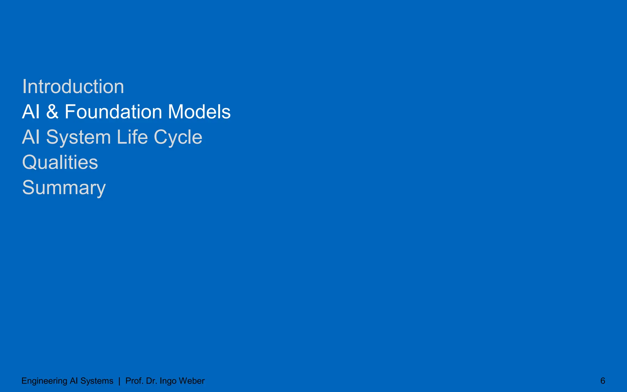 Introduction
AI & Foundation Models
AI System Life Cycle
Qualities
Summary
6
Engineering AI Systems | Prof. Dr. Ingo Weber
 