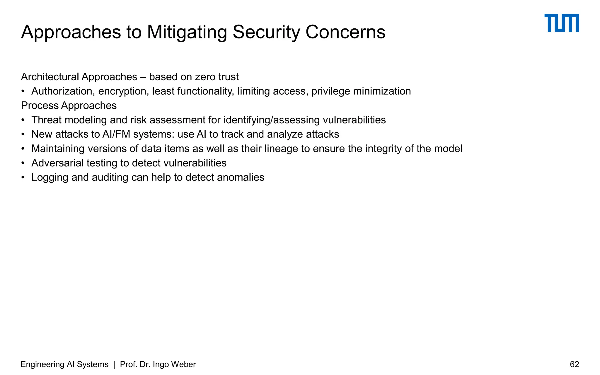 Architectural Approaches – based on zero trust
• Authorization, encryption, least functionality, limiting access, privilege minimization
Process Approaches
• Threat modeling and risk assessment for identifying/assessing vulnerabilities
• New attacks to AI/FM systems: use AI to track and analyze attacks
• Maintaining versions of data items as well as their lineage to ensure the integrity of the model
• Adversarial testing to detect vulnerabilities
• Logging and auditing can help to detect anomalies
Approaches to Mitigating Security Concerns
Engineering AI Systems | Prof. Dr. Ingo Weber 62
 