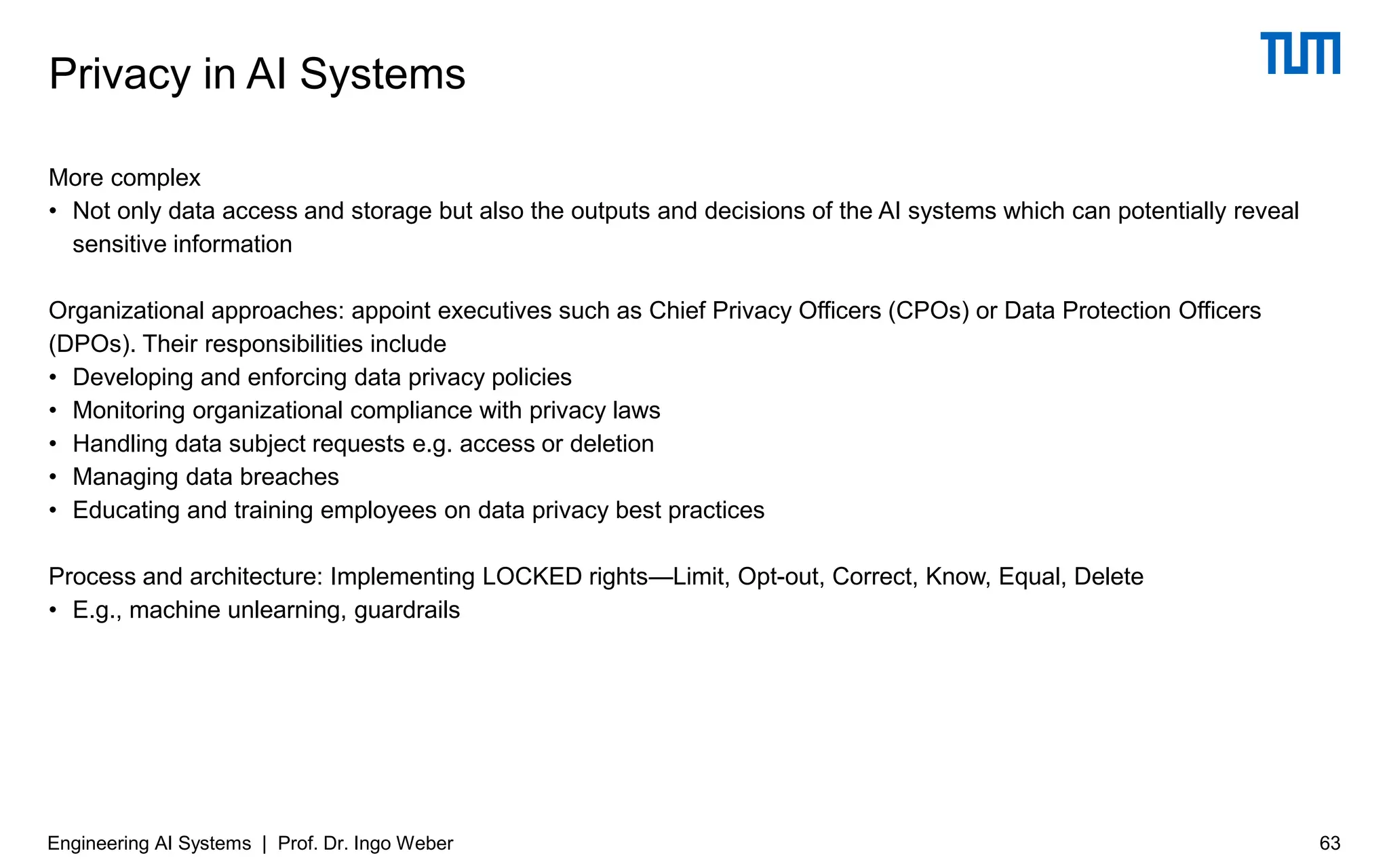 More complex
• Not only data access and storage but also the outputs and decisions of the AI systems which can potentially reveal
sensitive information
Organizational approaches: appoint executives such as Chief Privacy Officers (CPOs) or Data Protection Officers
(DPOs). Their responsibilities include
• Developing and enforcing data privacy policies
• Monitoring organizational compliance with privacy laws
• Handling data subject requests e.g. access or deletion
• Managing data breaches
• Educating and training employees on data privacy best practices
Process and architecture: Implementing LOCKED rights—Limit, Opt-out, Correct, Know, Equal, Delete
• E.g., machine unlearning, guardrails
Privacy in AI Systems
Engineering AI Systems | Prof. Dr. Ingo Weber 63
 