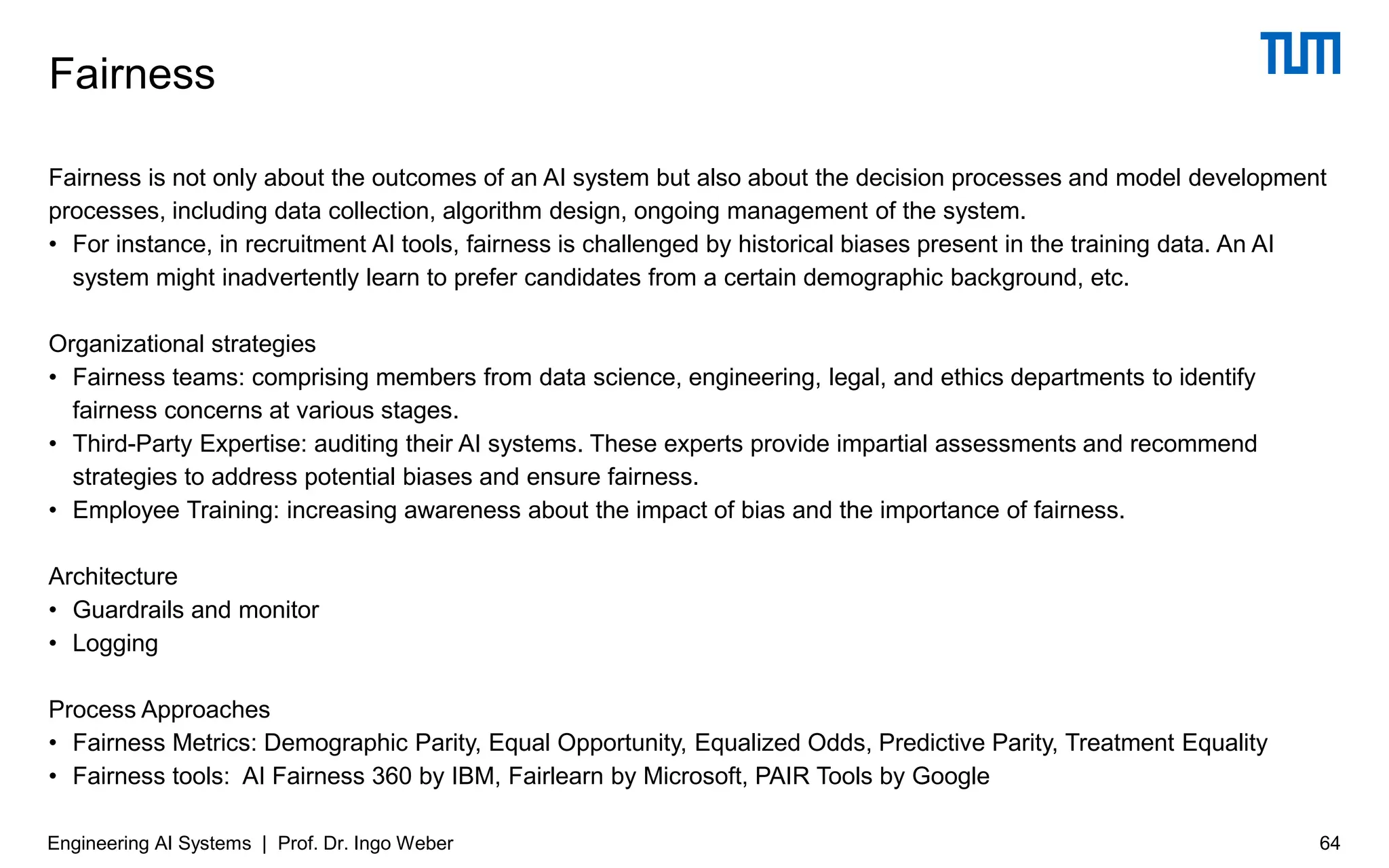 Fairness is not only about the outcomes of an AI system but also about the decision processes and model development
processes, including data collection, algorithm design, ongoing management of the system.
• For instance, in recruitment AI tools, fairness is challenged by historical biases present in the training data. An AI
system might inadvertently learn to prefer candidates from a certain demographic background, etc.
Organizational strategies
• Fairness teams: comprising members from data science, engineering, legal, and ethics departments to identify
fairness concerns at various stages.
• Third-Party Expertise: auditing their AI systems. These experts provide impartial assessments and recommend
strategies to address potential biases and ensure fairness.
• Employee Training: increasing awareness about the impact of bias and the importance of fairness.
Architecture
• Guardrails and monitor
• Logging
Process Approaches
• Fairness Metrics: Demographic Parity, Equal Opportunity, Equalized Odds, Predictive Parity, Treatment Equality
• Fairness tools: AI Fairness 360 by IBM, Fairlearn by Microsoft, PAIR Tools by Google
Fairness
Engineering AI Systems | Prof. Dr. Ingo Weber 64
 