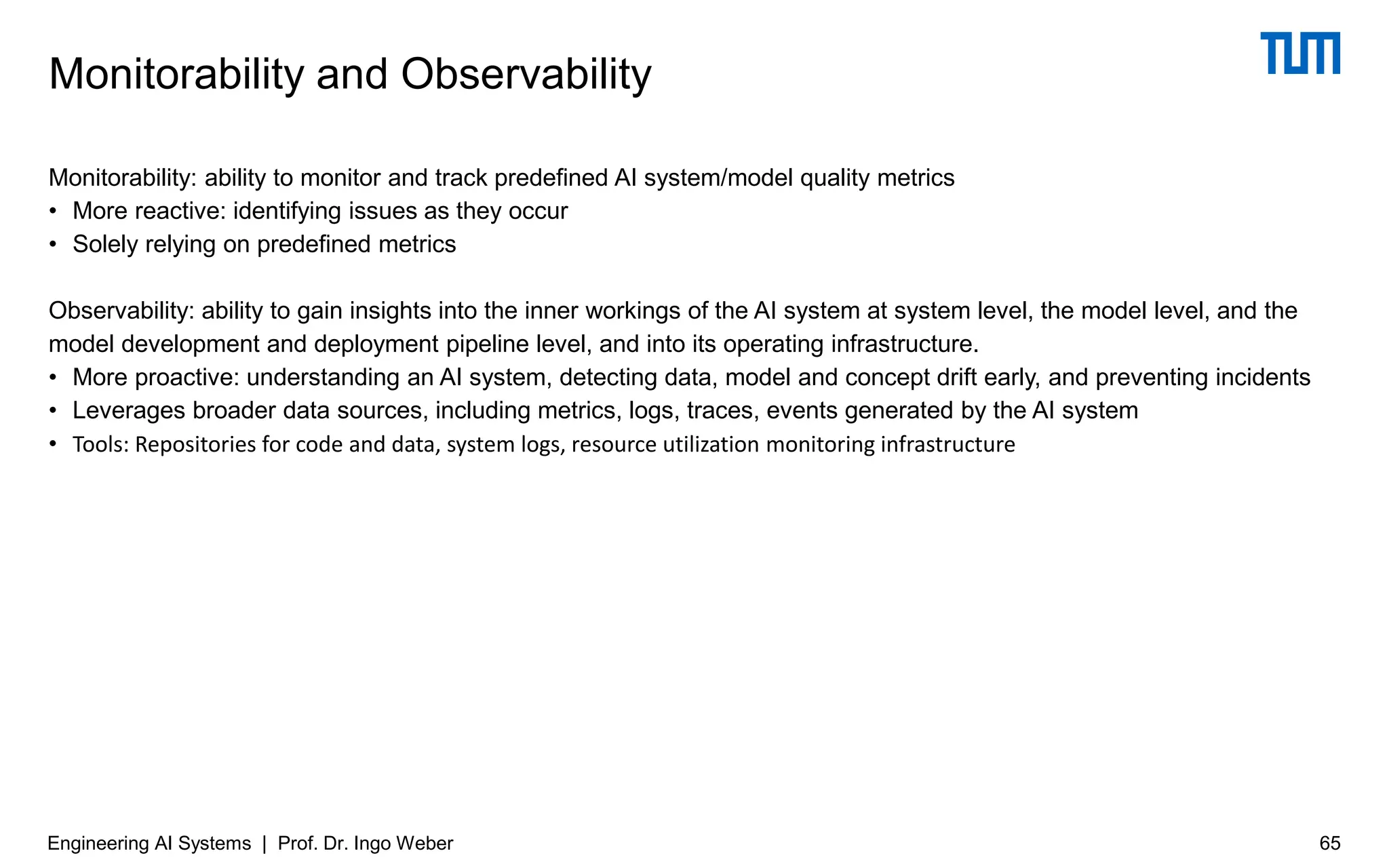 Monitorability: ability to monitor and track predefined AI system/model quality metrics
• More reactive: identifying issues as they occur
• Solely relying on predefined metrics
Observability: ability to gain insights into the inner workings of the AI system at system level, the model level, and the
model development and deployment pipeline level, and into its operating infrastructure.
• More proactive: understanding an AI system, detecting data, model and concept drift early, and preventing incidents
• Leverages broader data sources, including metrics, logs, traces, events generated by the AI system
• Tools: Repositories for code and data, system logs, resource utilization monitoring infrastructure
Monitorability and Observability
Engineering AI Systems | Prof. Dr. Ingo Weber 65
 