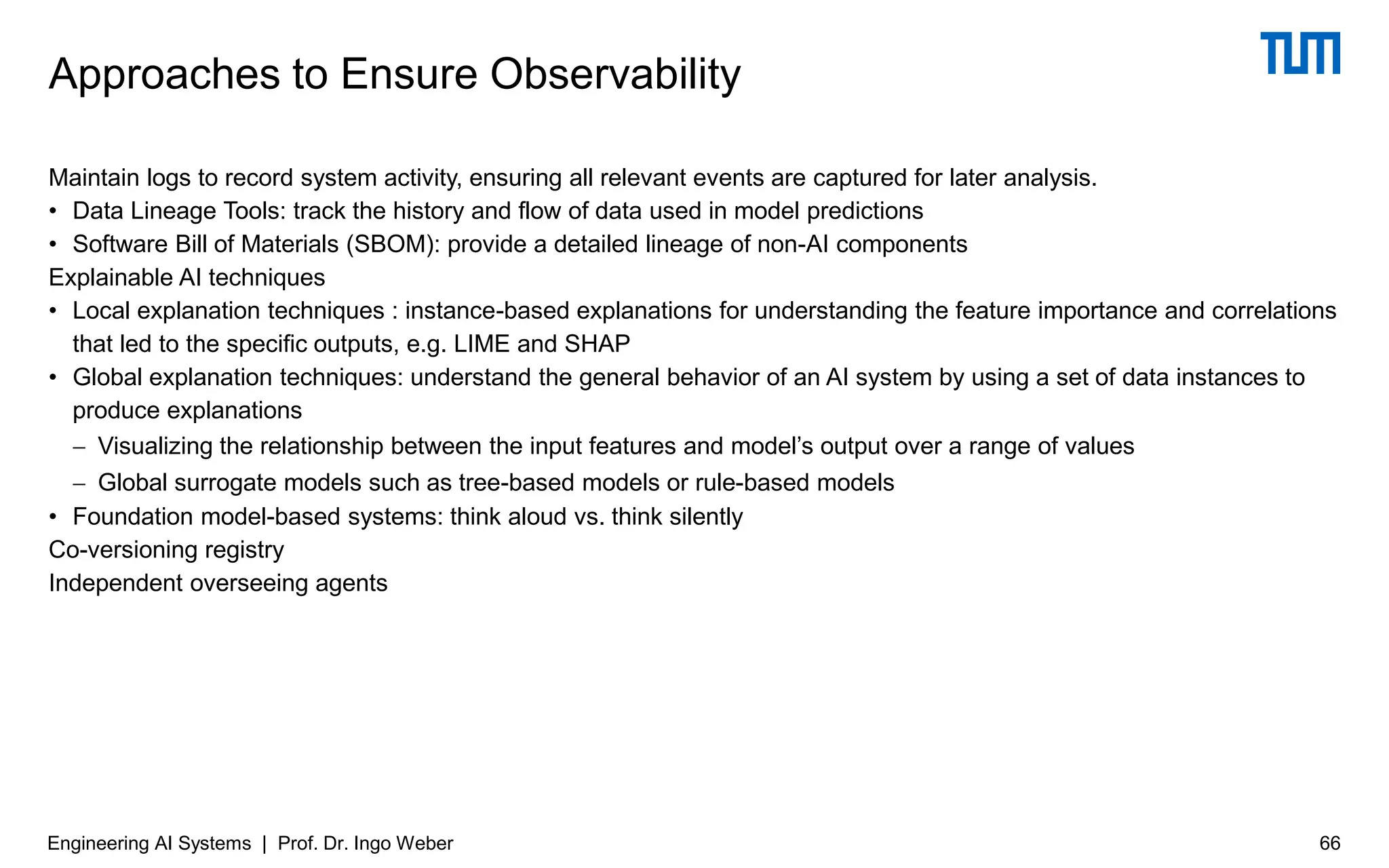 Maintain logs to record system activity, ensuring all relevant events are captured for later analysis.
• Data Lineage Tools: track the history and flow of data used in model predictions
• Software Bill of Materials (SBOM): provide a detailed lineage of non-AI components
Explainable AI techniques
• Local explanation techniques : instance-based explanations for understanding the feature importance and correlations
that led to the specific outputs, e.g. LIME and SHAP
• Global explanation techniques: understand the general behavior of an AI system by using a set of data instances to
produce explanations
− Visualizing the relationship between the input features and model’s output over a range of values
− Global surrogate models such as tree-based models or rule-based models
• Foundation model-based systems: think aloud vs. think silently
Co-versioning registry
Independent overseeing agents
Approaches to Ensure Observability
Engineering AI Systems | Prof. Dr. Ingo Weber 66
 