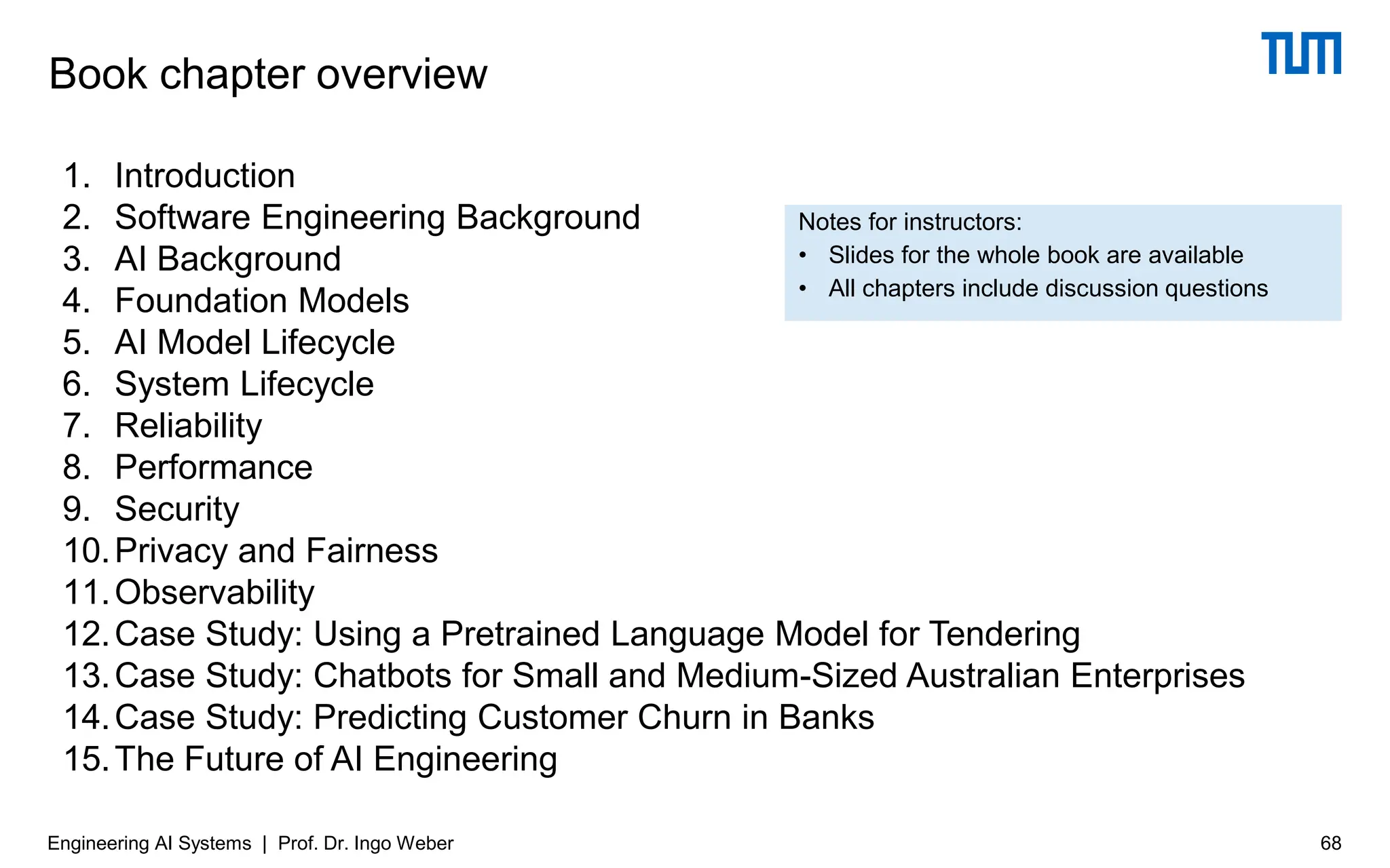 Notes for instructors:
• Slides for the whole book are available
• All chapters include discussion questions
68
Engineering AI Systems | Prof. Dr. Ingo Weber
Book chapter overview
1. Introduction
2. Software Engineering Background
3. AI Background
4. Foundation Models
5. AI Model Lifecycle
6. System Lifecycle
7. Reliability
8. Performance
9. Security
10.Privacy and Fairness
11.Observability
12.Case Study: Using a Pretrained Language Model for Tendering
13.Case Study: Chatbots for Small and Medium-Sized Australian Enterprises
14.Case Study: Predicting Customer Churn in Banks
15.The Future of AI Engineering
 