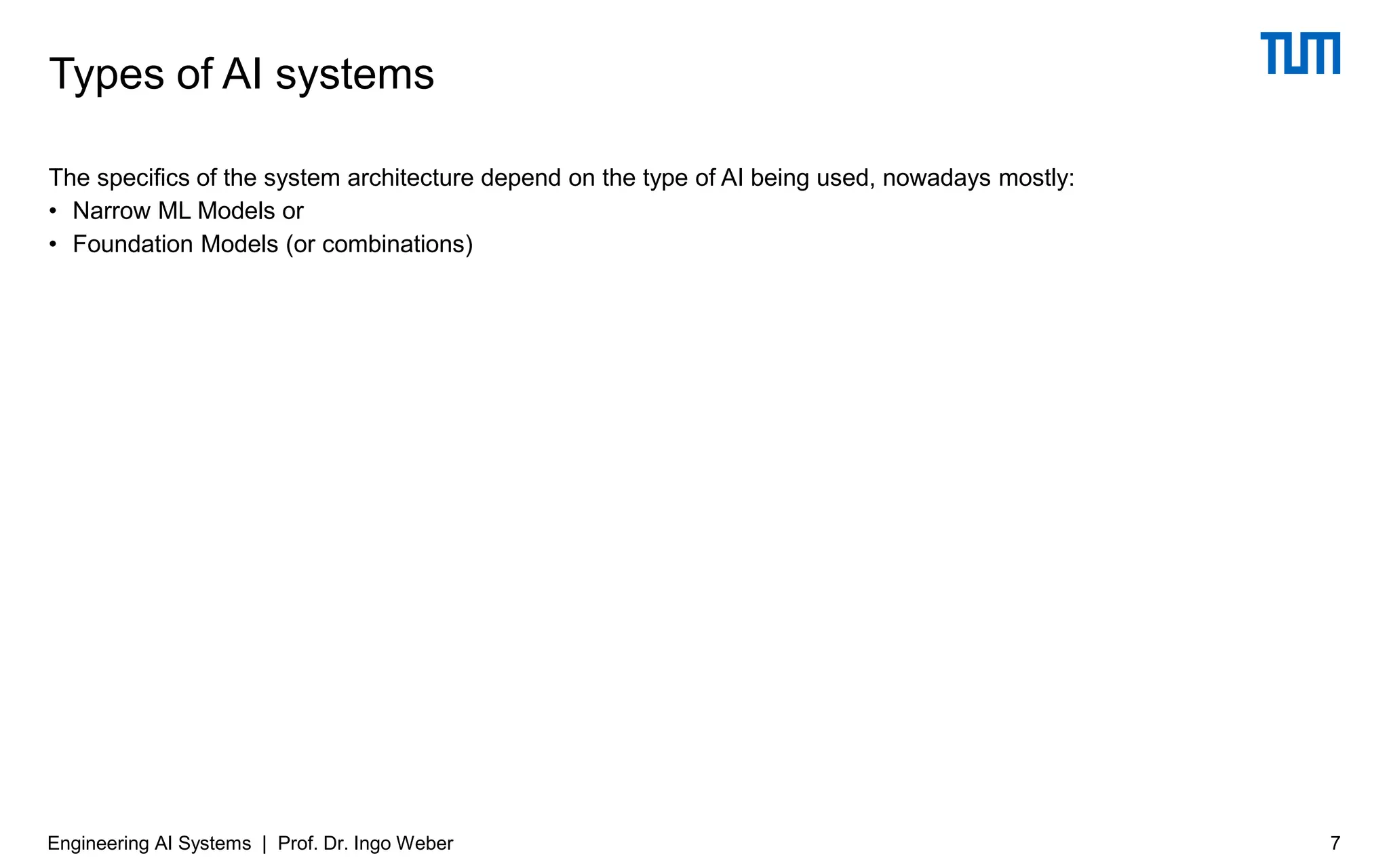 The specifics of the system architecture depend on the type of AI being used, nowadays mostly:
• Narrow ML Models or
• Foundation Models (or combinations)
Types of AI systems
Engineering AI Systems | Prof. Dr. Ingo Weber 7
 