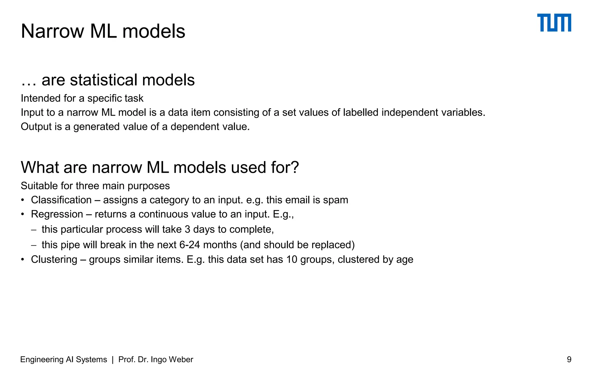 … are statistical models
Intended for a specific task
Input to a narrow ML model is a data item consisting of a set values of labelled independent variables.
Output is a generated value of a dependent value.
What are narrow ML models used for?
Suitable for three main purposes
• Classification – assigns a category to an input. e.g. this email is spam
• Regression – returns a continuous value to an input. E.g.,
− this particular process will take 3 days to complete,
− this pipe will break in the next 6-24 months (and should be replaced)
• Clustering – groups similar items. E.g. this data set has 10 groups, clustered by age
Narrow ML models
Engineering AI Systems | Prof. Dr. Ingo Weber 9
 