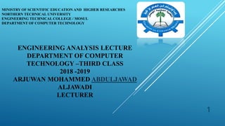 MINISTRY OF SCIENTIFIC EDUCATION AND HIGHER RESEARCHES
NORTHERN TECHNICAL UNIVERSITY
ENGINEERING TECHNICAL COLLEGE / MOSUL
DEPARTMENT OF COMPUTER TECHNOLOGY
1
ENGINEERING ANALYSIS LECTURE
DEPARTMENT OF COMPUTER
TECHNOLOGY –THIRD CLASS
2018 -2019
ARJUWAN MOHAMMED ABDULJAWAD
ALJAWADI
LECTURER
 