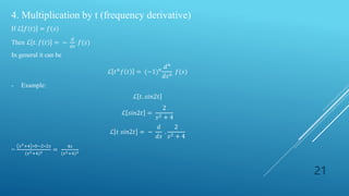 21
4. Multiplication by t (frequency derivative)
If ℒ 𝑓(𝑡) = 𝑓(𝑠)
Then ℒ 𝑡. 𝑓 𝑡 = −
𝑑
𝑑𝑠
𝑓(𝑠)
In general it can be
ℒ 𝑡𝑛
𝑓 𝑡 = (−1)𝑛
𝑑𝑛
𝑑𝑠𝑛
𝑓(𝑠)
- Example:
ℒ 𝑡. 𝑠𝑖𝑛2𝑡
ℒ 𝑠𝑖𝑛2𝑡 =
2
𝑠2 + 4
ℒ 𝑡 𝑠𝑖𝑛2𝑡 = −
𝑑
𝑑𝑠
.
2
𝑠2 + 4
=
𝑠2+4 ∗0−2∗2𝑠
(𝑠2+4)2 =
4𝑠
(𝑠2+4)2
 
