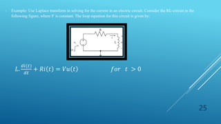 25
- Example: Use Laplace transform in solving for the current in an electric circuit. Consider the RL-circuit in the
following figure, where 𝑉 is constant. The loop equation for this circuit is given by:
𝐿.
𝑑𝑖(𝑡)
𝑑𝑡
+ 𝑅𝑖 𝑡 = 𝑉𝑢 𝑡 𝑓𝑜𝑟 𝑡 > 0
 