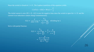 26
Since the switch is closed at 𝑡 = 0 . The Laplace transform of this equation yields:
𝐿 𝑠𝐼 𝑠 − 𝑖 0 + 𝑅𝐼 𝑠 =
𝑉
𝑠
The initial current is zero 0 = 0 , 𝑖(𝑡) is zero for negative time since the switch is open for 𝑡 < 0 and the
current in an inductance cannot change instantaneously.
𝐼 𝑠 =
𝑉
𝑠 𝐿𝑠 + 𝑅
=
𝑉
𝐿
𝑠 𝑠 +
𝑅
𝐿
𝑑𝑖𝑣𝑖𝑑𝑖𝑛𝑔 𝑏𝑦 𝐿
Solve with partial fraction:
𝐼 𝑠 =
𝑉
𝐿
𝑠 𝑠 +
𝑅
𝐿
=
𝑎
𝑠
+
𝑏
𝑠 +
𝑅
𝐿
=
𝑎𝑠 + 𝑎
𝑅
𝐿
+ 𝑏𝑠
𝑠 𝑠 + 𝑅
𝐿
 