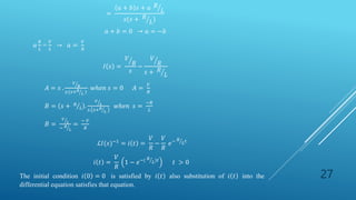 27
=
𝑎 + 𝑏 𝑠 + 𝑎 𝑅
𝐿
𝑠(𝑠 + 𝑅
𝐿)
𝑎 + 𝑏 = 0 → 𝑎 = −𝑏
𝑎
𝑅
𝐿
=
𝑉
𝐿
→ 𝑎 =
𝑉
𝑅
𝐼 𝑠 =
𝑉
𝑅
𝑠
−
𝑉
𝑅
𝑠 + 𝑅
𝐿
𝐴 = 𝑠 .
𝑉
𝑅
𝑠.(𝑠+𝑅
𝐿 )
𝑤ℎ𝑒𝑛 𝑠 = 0 𝐴 =
𝑉
𝑅
𝐵 = 𝑠 + 𝑅
𝐿 .
𝑉
𝐿
𝑠. 𝑠+𝑅
𝐿
𝑤ℎ𝑒𝑛 𝑠 =
−𝑅
𝐿
𝐵 =
𝑉
𝐿
− 𝑅
𝐿
=
− 𝑉
𝑅
ℒ𝐼(𝑠)−1
= 𝑖 𝑡 =
𝑉
𝑅
−
𝑉
𝑅
𝑒− 𝑅
𝐿𝑡
𝑖 𝑡 =
𝑉
𝑅
1 − 𝑒−( 𝑅
𝐿)𝑡
𝑡 > 0
The initial condition 𝑖 0 = 0 is satisfied by 𝑖 𝑡 also substitution of 𝑖 𝑡 into the
differential equation satisfies that equation.
 