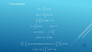 32
7. Time Integral:
𝑔 𝑡 =
0
𝑡
𝑓 𝜏 . 𝑑𝜏
ℒ𝑔 𝑡 = ℒ[
0
𝑡
𝑓 𝜏 . 𝑑𝜏]
∴
0
∞
[
0
𝑡
𝑓 𝜏 . 𝑑𝜏]𝑒−𝑠𝑡
. 𝑑𝑡
𝑢 =
0
𝑡
𝑓 𝜏 . 𝑑𝜏 𝑑𝑣 = 𝑒−𝑠𝑡
𝑑𝑢 = 𝑓 𝑡 . 𝑑𝑡 𝑣 =
𝑒−𝑠𝑡
−𝑠
𝑢𝑑𝑣 = 𝑢𝑣 − 𝑣𝑑𝑢
𝑒−𝑠𝑡
−𝑠
.
0
𝑡
𝑓 𝜏 . 𝑑𝜏 𝑤𝑖𝑡ℎ 𝑙𝑖𝑚𝑖𝑡𝑠 𝑓𝑟𝑜𝑚 0 𝑡𝑜 ∞ −
0
∞
𝑒−𝑠𝑡
−𝑠
𝑓 𝑡 . 𝑑𝑡
=
1
𝑠
0 − 0 +
1
𝑠 0
∞
𝑓(𝑡)𝑒−𝑠𝑡
. 𝑑𝑡
 