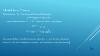 34
8.Initial Value Theorem
The initial value 𝑓(0) of the function 𝑓(𝑡) whose L.T is 𝑓(𝑠) is:
𝑓 0 = lim
𝑡→0
𝑓(𝑡) = lim
𝑠→∞
𝑠𝑓(𝑠)
- Example: For the function 𝑓 𝑡 = 3𝑒−2𝑡, prove the initial – value theorem:
ℒ3𝑒−2𝑡 =
3
𝑠2 + 2
𝑓 0 = lim
𝑡→0
3𝑒−2𝑡 = lim
𝑠→∞
𝑠
3
𝑠2 + 2
3 = 3
According to Lobital rule in limits that states when there is
∞
∞
then the limit is taking the
derivative of the function of both the nominators and denominators which is in this case
3
1
 