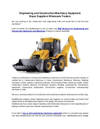 Engineering and Construction Machinery Equipment
Buyer Suppliers Wholesale Traders
Are you working in the construction and engineering field and would like to find the best
machinery?
Look no further! As IndiaBizzness is one of India's top B2B Directory for Engineering and
Construction Machinery and Machinery Products in India & worldwide.
Explore a verified list of Construction Machinery online here. Our Ecommerce portal consists of
verified list of Construction Machines in India, Construction Machinery Directory, Building
machines in India, industry, Industrial machines, Find Industrial Plant machinery nearby, Indian
construction machine directory, Construction products, Building manufacturers, Construction
equipment, Construction components, Construction supplies, Construction manufacturing
machines in India.
We are a one-stop solution for construction and machinery needs for business from small to big.
IndiaBizzness platform helps industrial buyers and suppliers to connect freely and match their
requirements at affordable rates based on the quality and service of machines.
Indiabizzness has a wide range of business and official data that gives an ever expanding list of
leading machinery and raw material manufacturers in India.
If you wish to buy or sell engineering machinery equipment online on our portal now, please
visit www.indiabizzness.com and list your machine absolutely free. Indiabizzness don’t charge
 