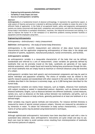 1
ENGINEERING ANTHROPOMETRY
Engineering Anthropometry-Definition
Variability in body shapes and sizes
Sources of anthropometric variability
Abstract:
Anthropometry is a fundamental branch of physical anthropology. It represents the quantitative aspect. A
wide system of theories and practice is devoted to defining methods and variables to relate the aims in the
different fields of application. In the fields of occupational health, safety and ergonomics anthropometric
systems are mainly concerned with body build, composition and constitution, and with the dimensions of the
human body’s interrelation to workplace dimensions, machines, the industrial environment and clothing. It is
used to improve the human fit in the workplace or to determine problems existing between facilities or
equipment and the employees using them.
Engineering Anthropometry
Anthropometry = Anthro(human) + metry (measurement
Definition: Anthropometry – the study of human body dimensions)
Anthropometry is the scientific measurement and collection of data about human physical
characteristics and the application (engineering anthropometry) of these data in the design and
evaluation of systems, equipment, manufactured products, human environments, and facilities.
Anthropometric variables
An anthropometric variable is a measurable characteristic of the body that can be defined,
standardized and referred to a unit of measurement. Linear variables are generally defined by
landmarks that can be precisely traced on the body. Landmarks are generally of two types:
skeletal-anatomical, which maybe found and traced by feeling bony prominences through the skin,
and virtual landmarks that are simply found as maximum or minimum distances using the branches
of a caliper.
Anthropometric variables have both genetic and environmental components and may be used to
define individual and population variability. The choice of variables must be related to the
specific research purpose and standardized with other research in the same field, as the number of
variables described in the literature is extremely large, up to 2,200 having been described for the
human body.
Anthropometric variables are mainly linear measures, such as heights, distances from landmarks
with subject standing or seated in standardized posture; diameters, such as distances between
bilateral landmarks; lengths, such as distances between two different landmarks; curved measures,
namely arcs, such as distances on the body surface between two landmarks; and girths, such as
closed all-around measures on body surfaces, generally positioned at at least one landmark or at a
defined height.
Other variables may require special methods and instruments. For instance skinfold thickness is
measured by means of special constant pressure calipers. Volumes are measured by calculation or
by immersion in water. To obtain full information on body surface characteristics, a computer
matrix of surface points may be plotted using biostereometric techniques.
Instruments
Although sophisticated anthropometric instruments have been described and used with a view to
automated data collection, basic anthropometric instruments are quite simple and easy to use.
Much care must be taken to avoid common errors resulting from misinterpretation of landmarks
and incorrect postures of subjects.
 