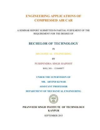 ENGINEERING APPLICATIONS OF
COMPRESSED AIR CAR
A SEMINAR REPORT SUBMITTED IN PARTIAL FUIIFILMENT OF THE
REQUIREMENT FOR THE DEGREE OF
BECHELOR OF TECHNOLOGY
IN
MECHANICAL ENGINEERING
BY
PUSHPENDRA SINGH RAJPOOT
ROLL NO. - 1316440077
UNDER THE SUPERVISION OF
MR. ARVIND KUMAR
ASSISTANT PROFESSOR
DEPARTMENT OF MECHANICAL ENGINEERING
PRANVEER SINGH INSTITUTE OF TECHNOLOGY
KANPUR
SEPTEMBER 2015
 