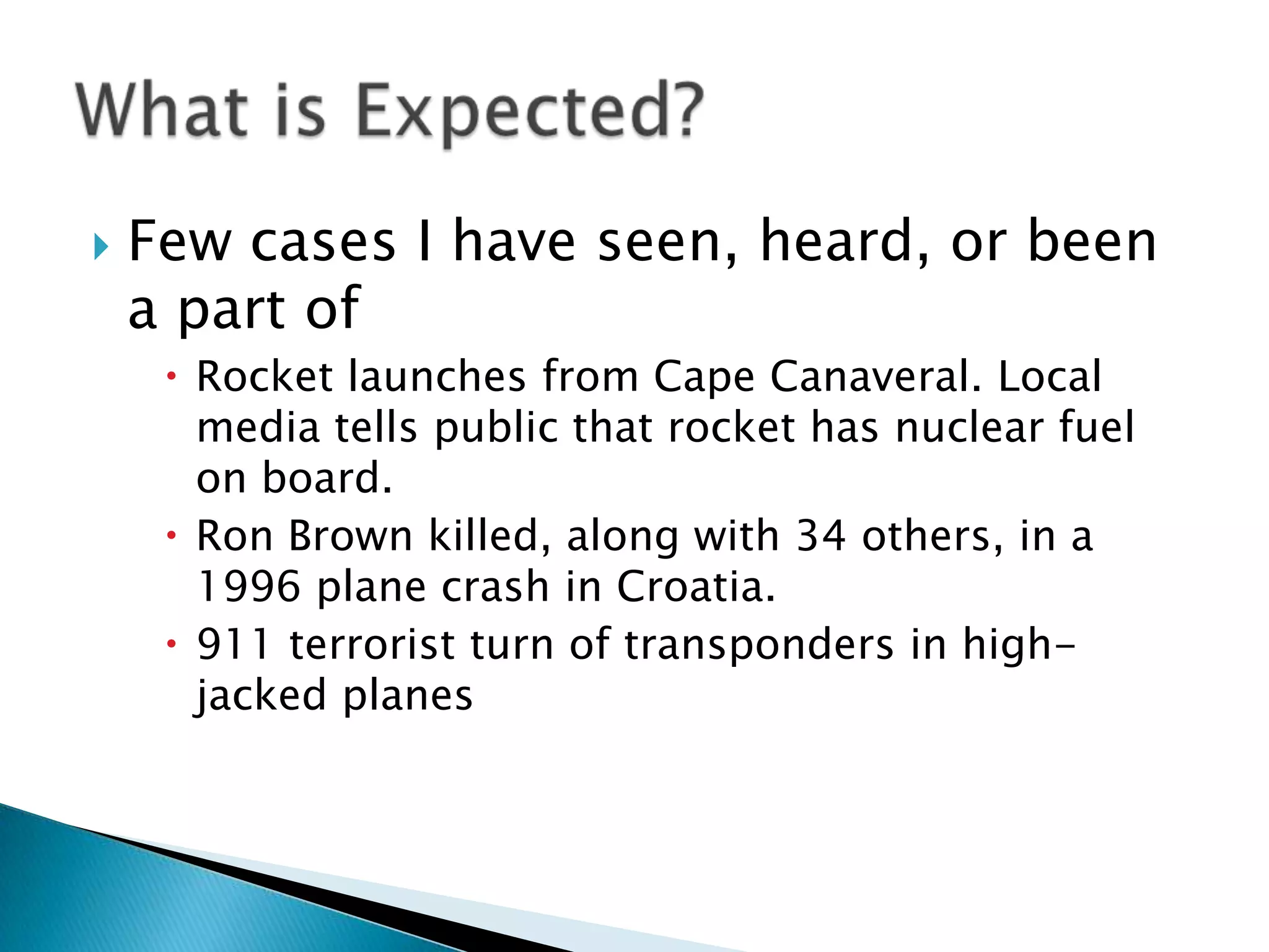    Few cases I have seen, heard, or been
    a part of
      Rocket launches from Cape Canaveral. Local
       media tells public that rocket has nuclear fuel
       on board.
      Ron Brown killed, along with 34 others, in a
       1996 plane crash in Croatia.
      911 terrorist turn of transponders in high-
       jacked planes
 