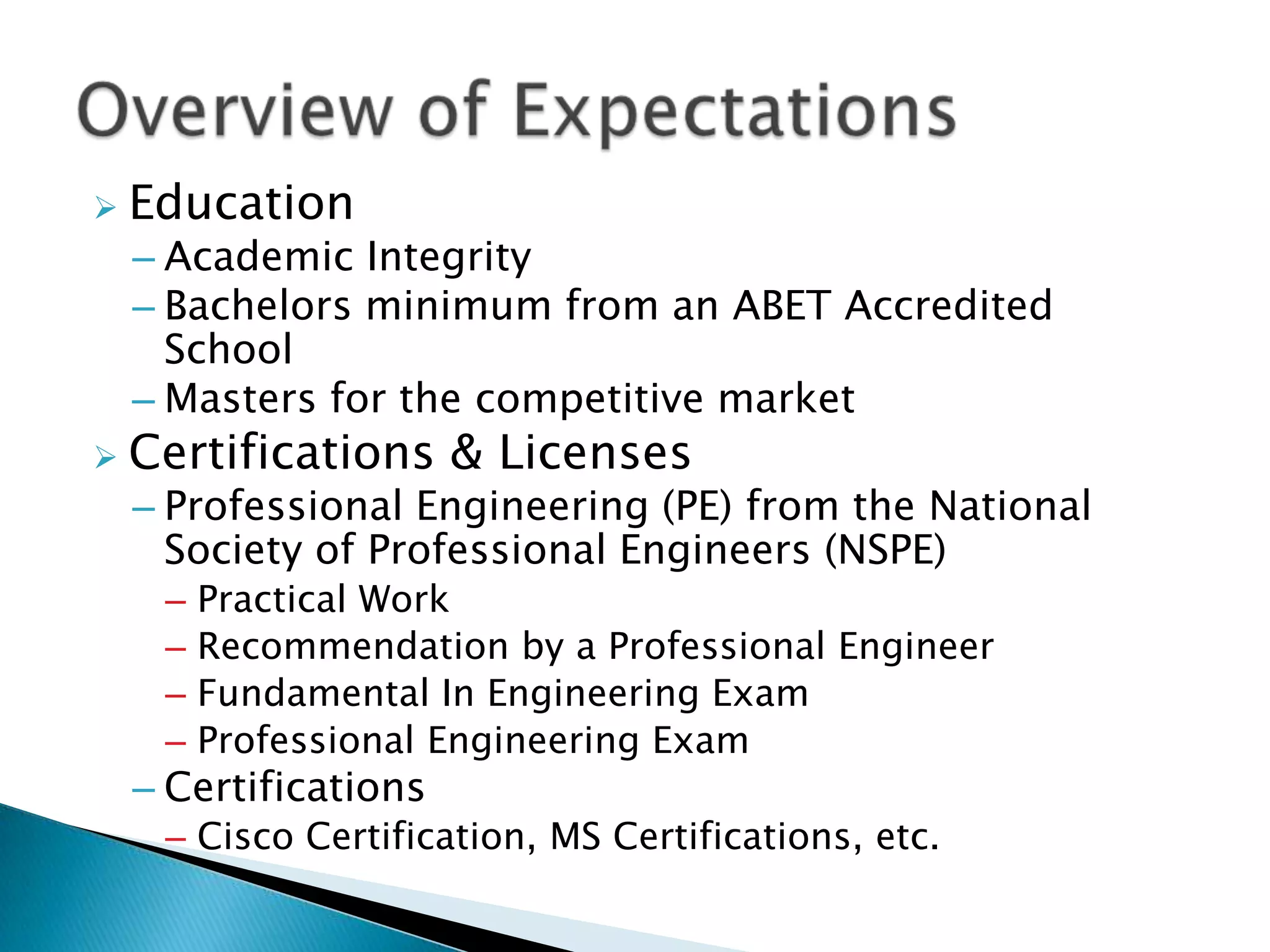    Education
    – Academic Integrity
    – Bachelors minimum from an ABET Accredited
      School
    – Masters for the competitive market
   Certifications & Licenses
    – Professional Engineering (PE) from the National
      Society of Professional Engineers (NSPE)
     –   Practical Work
     –   Recommendation by a Professional Engineer
     –   Fundamental In Engineering Exam
     –   Professional Engineering Exam
    – Certifications
     – Cisco Certification, MS Certifications, etc.
 