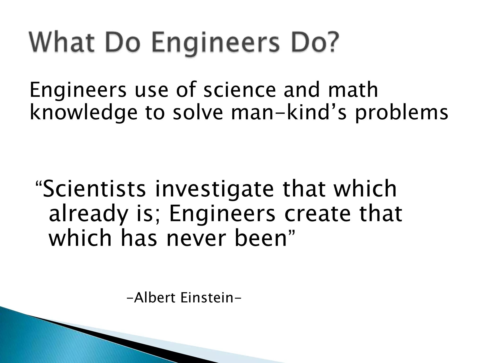 Engineers use of science and math
knowledge to solve man-kind’s problems


“Scientists investigate that which
 already is; Engineers create that
 which has never been”

        -Albert Einstein-
 