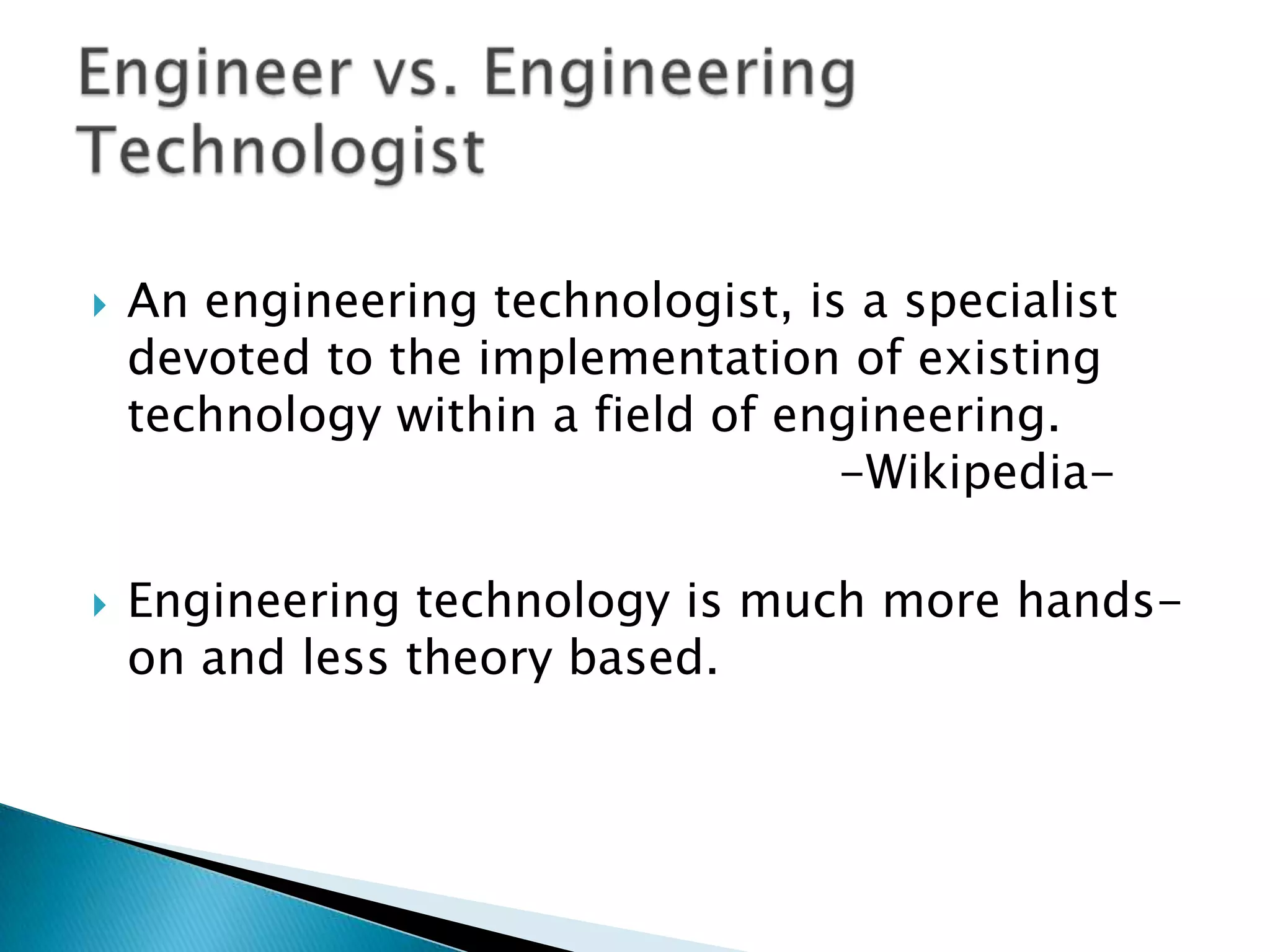    An engineering technologist, is a specialist
    devoted to the implementation of existing
    technology within a field of engineering.
                                   -Wikipedia-

   Engineering technology is much more hands-
    on and less theory based.
 