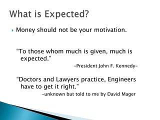   Money should not be your motivation.


    “To those whom much is given, much is
     expected.”
                        -President John F. Kennedy-

    “Doctors and Lawyers practice, Engineers
     have to get it right.”
            -unknown but told to me by David Mager
 