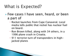    Few cases I have seen, heard, or been
    a part of
      Rocket launches from Cape Canaveral. Local
       media tells public that rocket has nuclear fuel
       on board.
      Ron Brown killed, along with 34 others, in a
       1996 plane crash in Croatia.
      911 terrorist turn of transponders in high-
       jacked planes
 