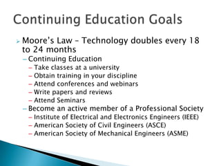    Moore’s Law – Technology doubles every 18
    to 24 months
    – Continuing Education
     –   Take classes at a university
     –   Obtain training in your discipline
     –   Attend conferences and webinars
     –   Write papers and reviews
     –   Attend Seminars
    – Become an active member of a Professional Society
     – Institute of Electrical and Electronics Engineers (IEEE)
     – American Society of Civil Engineers (ASCE)
     – American Society of Mechanical Engineers (ASME)
 