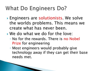  Engineers are solutionists. We solve
  the worlds problems. This means we
  create what has never been.
 We do what we do for the love:
    ◦ No for the rewards. There is no Nobel
      Prize for engineering
    ◦ Most engineers would probably give
      technology away if they can get their base
      needs met.
 