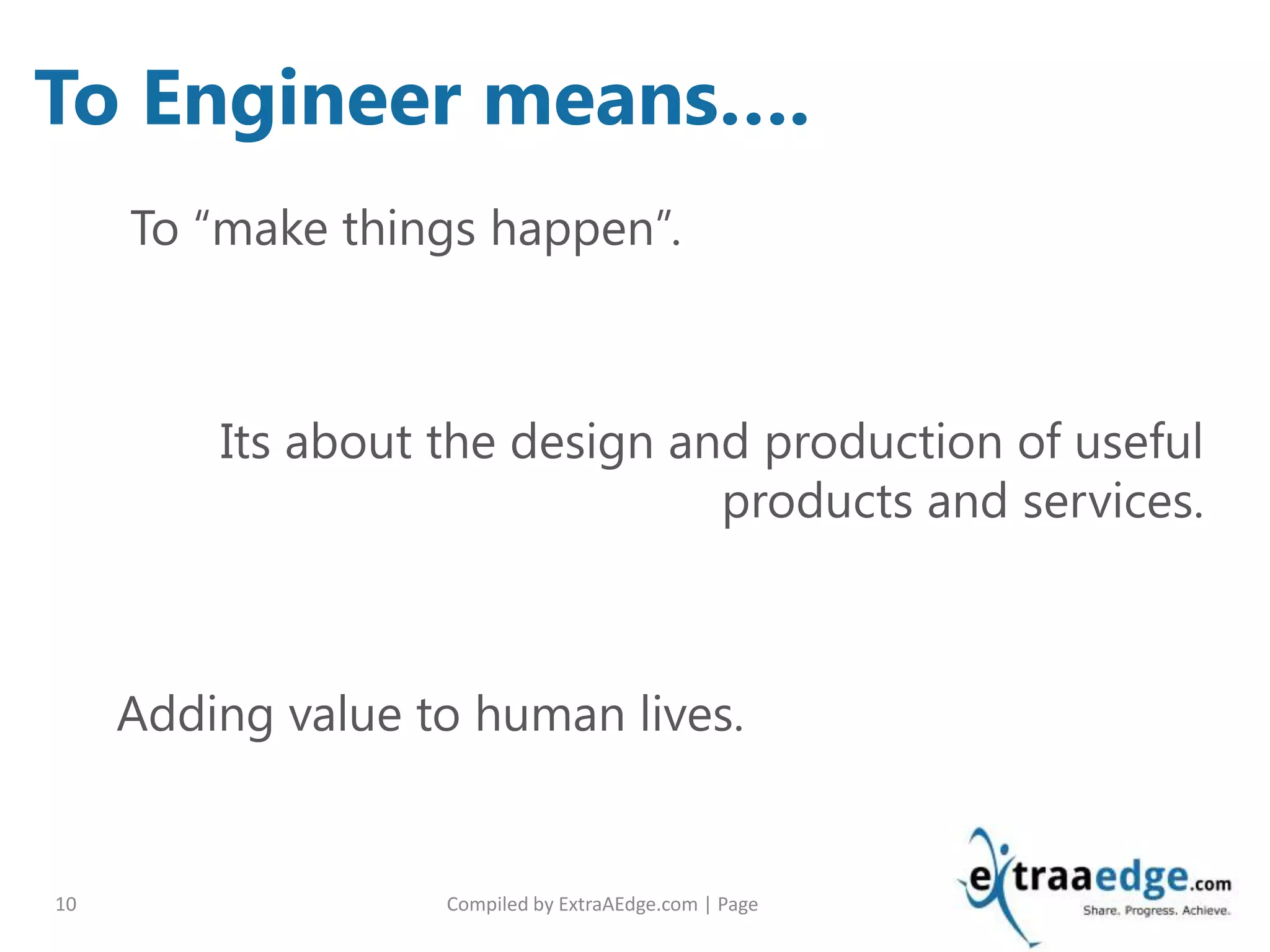 Compiled by ExtraAEdge.com | Page10
To “make things happen”.
Its about the design and production of useful
products and services.
Adding value to human lives.
To Engineer means….
 