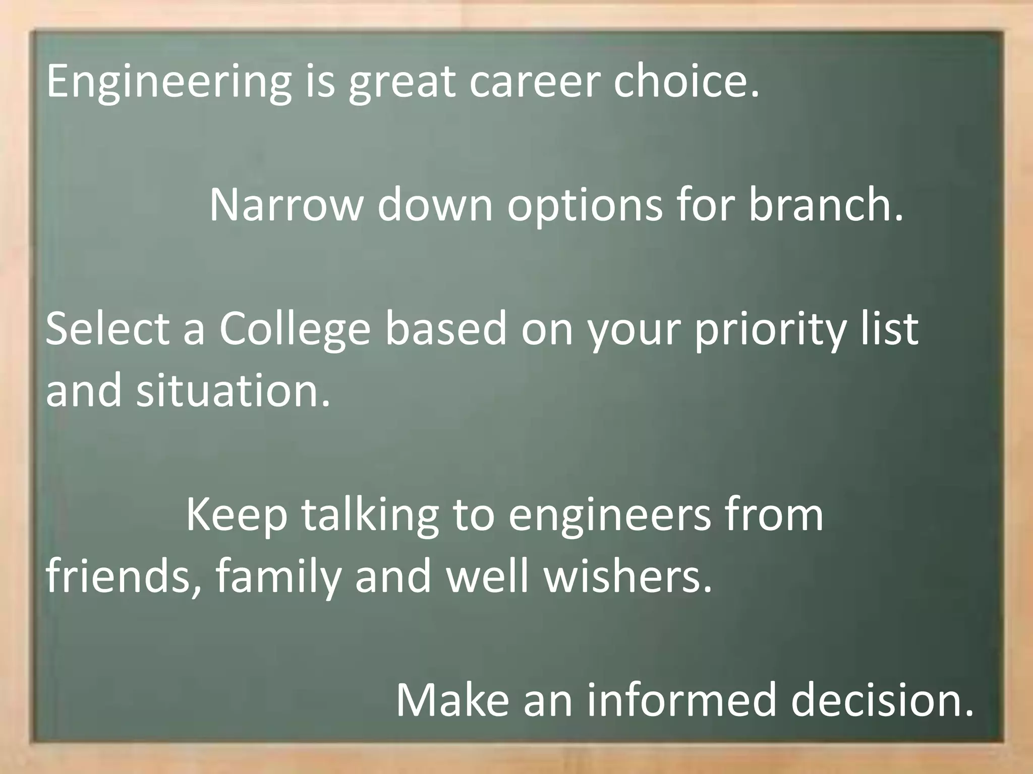 Engineering is great career choice.
Narrow down options for branch.
Select a College based on your priority list
and situation.
Keep talking to engineers from
friends, family and well wishers.
Make an informed decision.
 