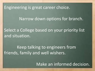 Engineering is great career choice.
Narrow down options for branch.
Select a College based on your priority list
and situation.
Keep talking to engineers from
friends, family and well wishers.
Make an informed decision.
 