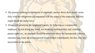  The present working environment of engineers, narrow down their moral vision
fully with the obligations accompanied with the status of the employee. But this
might break the moral laws.
 Along with satisfying the employer’s goals, by behaving as a responsible
employee, by not doing any fraud, not breaking confidentiality and violating
patent rights etc., an engineer should be conscious about the unexpected. Adverse
outcome may come up as unexpected result of their experiments; for this, they are
answerable to the public.
11
 