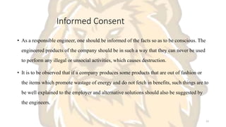 Informed Consent
• As a responsible engineer, one should be informed of the facts so as to be conscious. The
engineered products of the company should be in such a way that they can never be used
to perform any illegal or unsocial activities, which causes destruction.
• It is to be observed that if a company produces some products that are out of fashion or
the items which promote wastage of energy and do not fetch in benefits, such things are to
be well explained to the employer and alternative solutions should also be suggested by
the engineers.
12
 