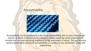 Accountability
Accountability can be understood as the moral responsibility that we have towards our
actions. It means a tendency to be willing to openly accept the moral examinations
towards one’s actions and being responsive to the assessment of others. The gap between
casual responsibility and moral accountability is common in any profession, along with
engineering.
14
 