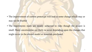 • The improvement of current prototype will lead to some change which may or
may not be fruitful
• The experiments made are mostly subjected to risks though the project is
small. Many uncertainties are likely to occur depending upon the changes that
might occur in the altered model or materials purchased.
6
 
