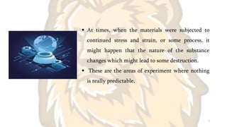  At times, when the materials were subjected to
continued stress and strain, or some process, it
might happen that the nature of the substance
changes which might lead to some destruction.
 These are the areas of experiment where nothing
is really predictable.
7
 