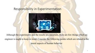 Responsibility in Experimentation
Although the experiments and the results are uncertain, there are few things which an
engineer is ought to keep in mind. Consider the following points which are related to the
moral aspects of human behavior
8
 