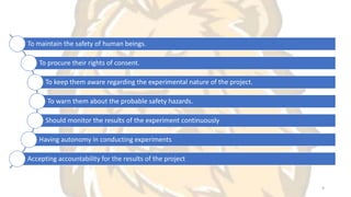 To maintain the safety of human beings.
To procure their rights of consent.
To keep them aware regarding the experimental nature of the project.
To warn them about the probable safety hazards.
Should monitor the results of the experiment continuously
Having autonomy in conducting experiments
Accepting accountability for the results of the project
9
 