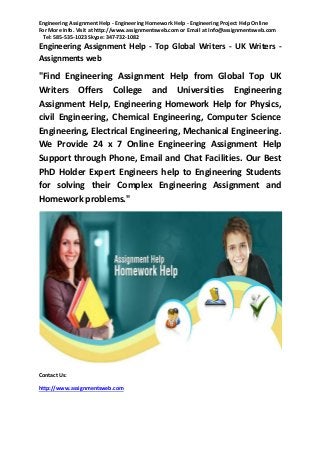 Engineering Assignment Help - Engineering Homework Help - Engineering Project Help Online
For More Info. Visit at http://www.assignmentsweb.com or Email at Info@assignmentsweb.com
Tel: 585-535-1023 Skype: 347-732-1082

Engineering Assignment Help - Top Global Writers - UK Writers Assignments web

"Find Engineering Assignment Help from Global Top UK
Writers Offers College and Universities Engineering
Assignment Help, Engineering Homework Help for Physics,
civil Engineering, Chemical Engineering, Computer Science
Engineering, Electrical Engineering, Mechanical Engineering.
We Provide 24 x 7 Online Engineering Assignment Help
Support through Phone, Email and Chat Facilities. Our Best
PhD Holder Expert Engineers help to Engineering Students
for solving their Complex Engineering Assignment and
Homework problems."

Contact Us:
http://www.assignmentsweb.com

 
