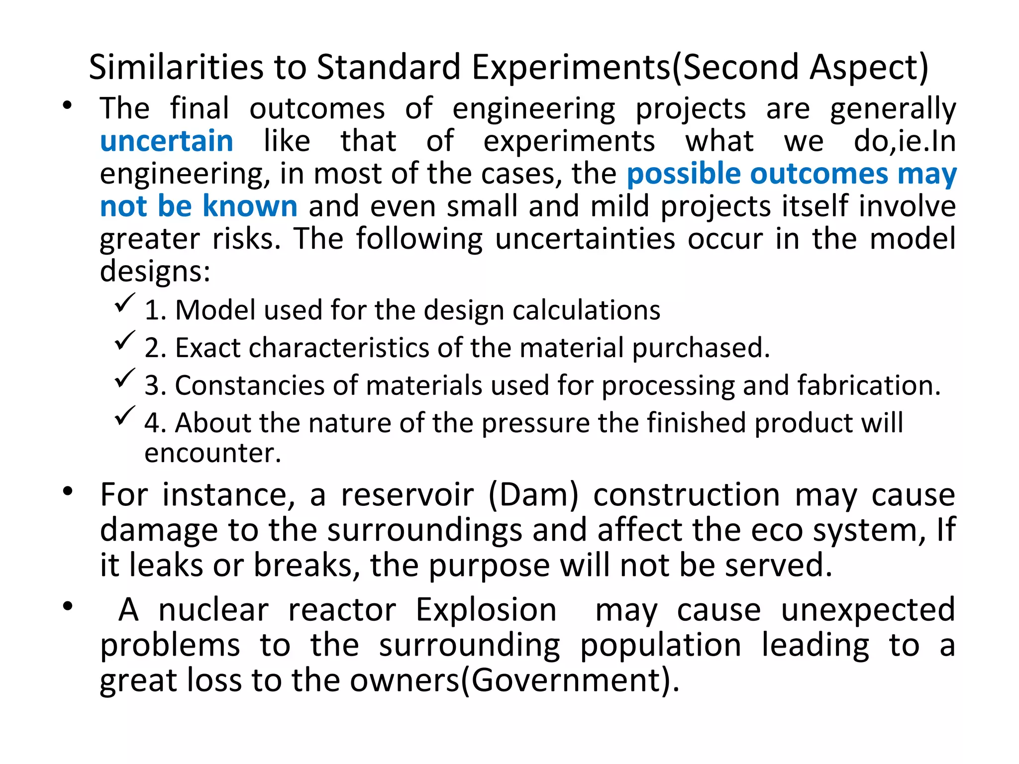 Similarities to Standard Experiments(Second Aspect)
• The final outcomes of engineering projects are generally
uncertain like that of experiments what we do,ie.In
engineering, in most of the cases, the possible outcomes may
not be known and even small and mild projects itself involve
greater risks. The following uncertainties occur in the model
designs:
 1. Model used for the design calculations
 2. Exact characteristics of the material purchased.
 3. Constancies of materials used for processing and fabrication.
 4. About the nature of the pressure the finished product will
encounter.
• For instance, a reservoir (Dam) construction may cause
damage to the surroundings and affect the eco system, If
it leaks or breaks, the purpose will not be served.
• A nuclear reactor Explosion may cause unexpected
problems to the surrounding population leading to a
great loss to the owners(Government).
 