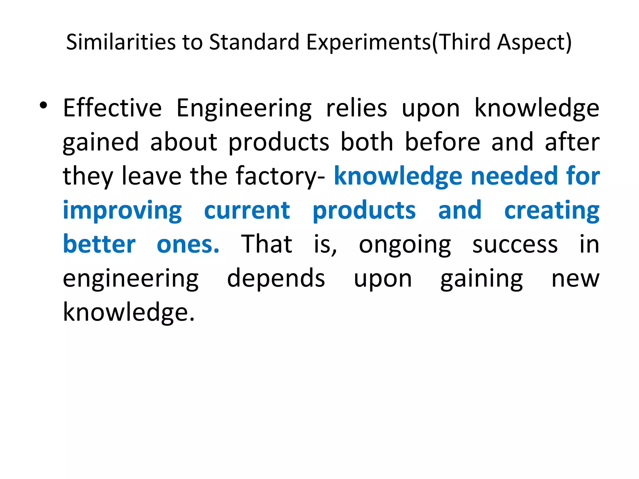 Similarities to Standard Experiments(Third Aspect)
• Effective Engineering relies upon knowledge
gained about products both before and after
they leave the factory- knowledge needed for
improving current products and creating
better ones. That is, ongoing success in
engineering depends upon gaining new
knowledge.
 