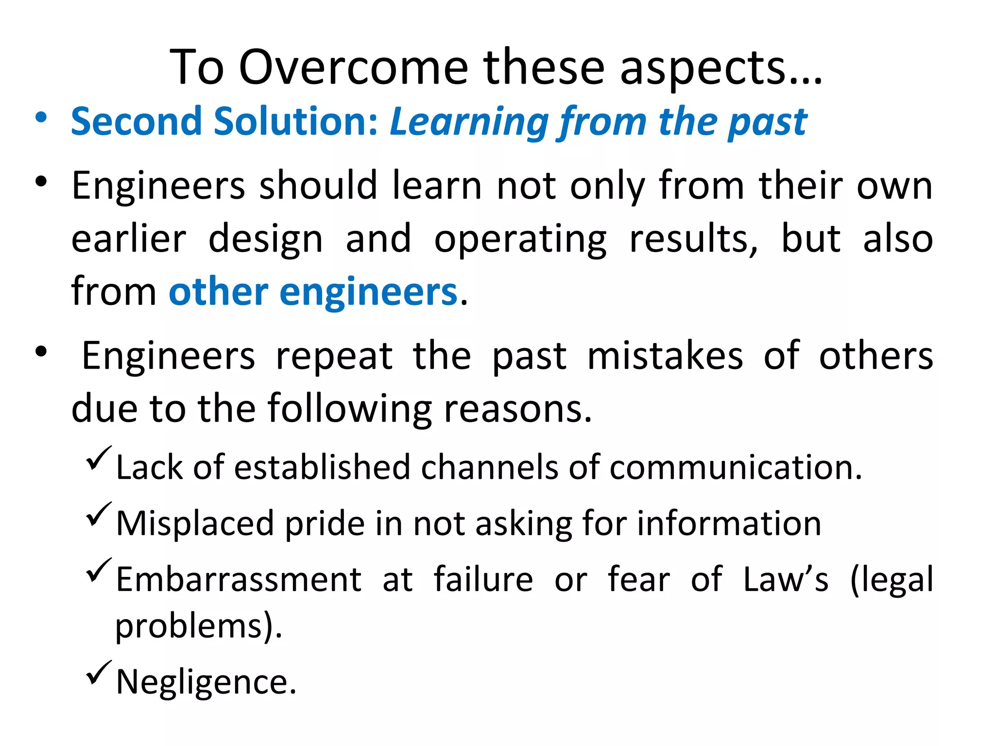To Overcome these aspects…
• Second Solution: Learning from the past
• Engineers should learn not only from their own
earlier design and operating results, but also
from other engineers.
• Engineers repeat the past mistakes of others
due to the following reasons.
Lack of established channels of communication.
Misplaced pride in not asking for information
Embarrassment at failure or fear of Law’s (legal
problems).
Negligence.
 