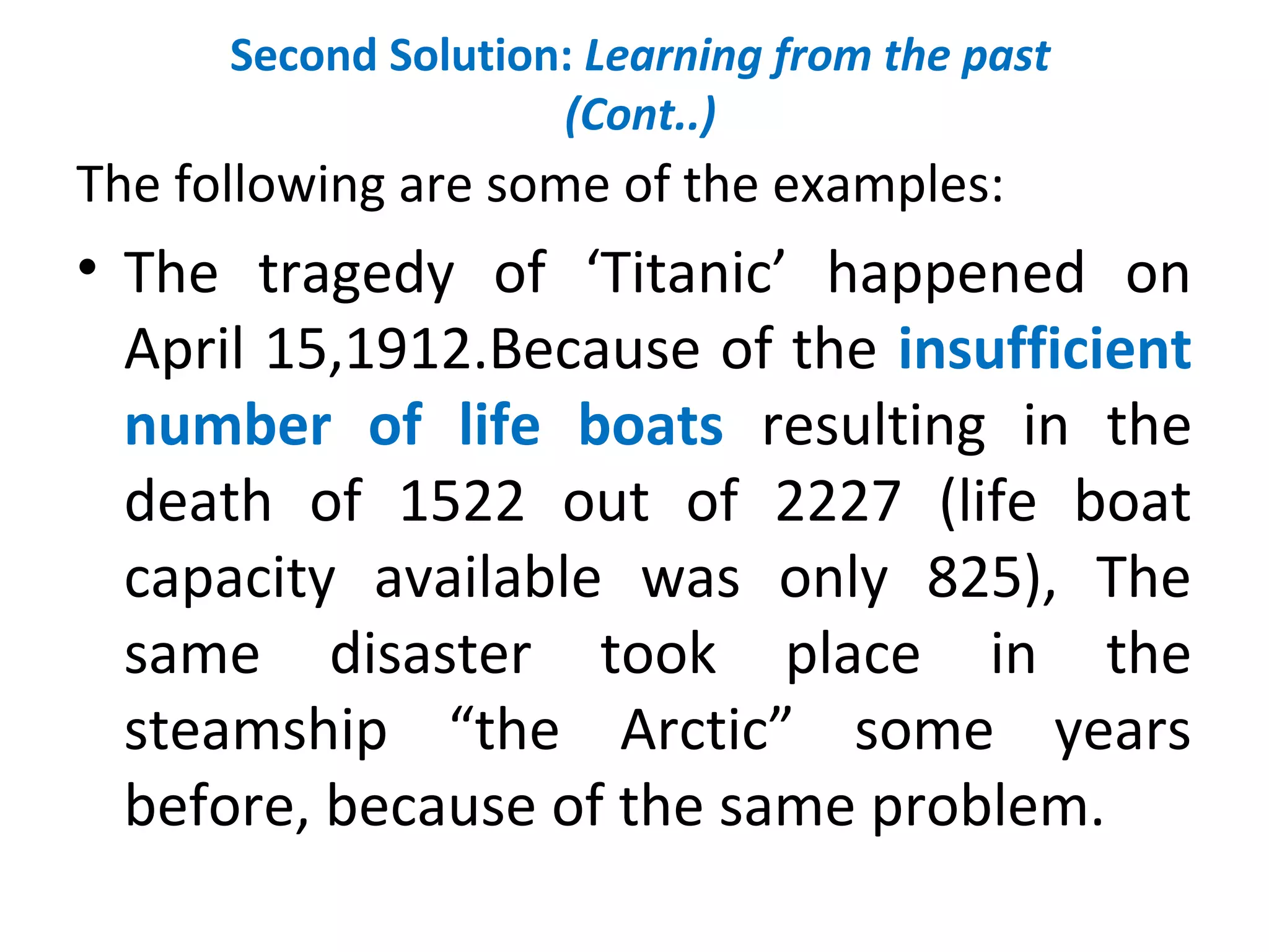 Second Solution: Learning from the past
(Cont..)
The following are some of the examples:
• The tragedy of ‘Titanic’ happened on
April 15,1912.Because of the insufficient
number of life boats resulting in the
death of 1522 out of 2227 (life boat
capacity available was only 825), The
same disaster took place in the
steamship “the Arctic” some years
before, because of the same problem.
 