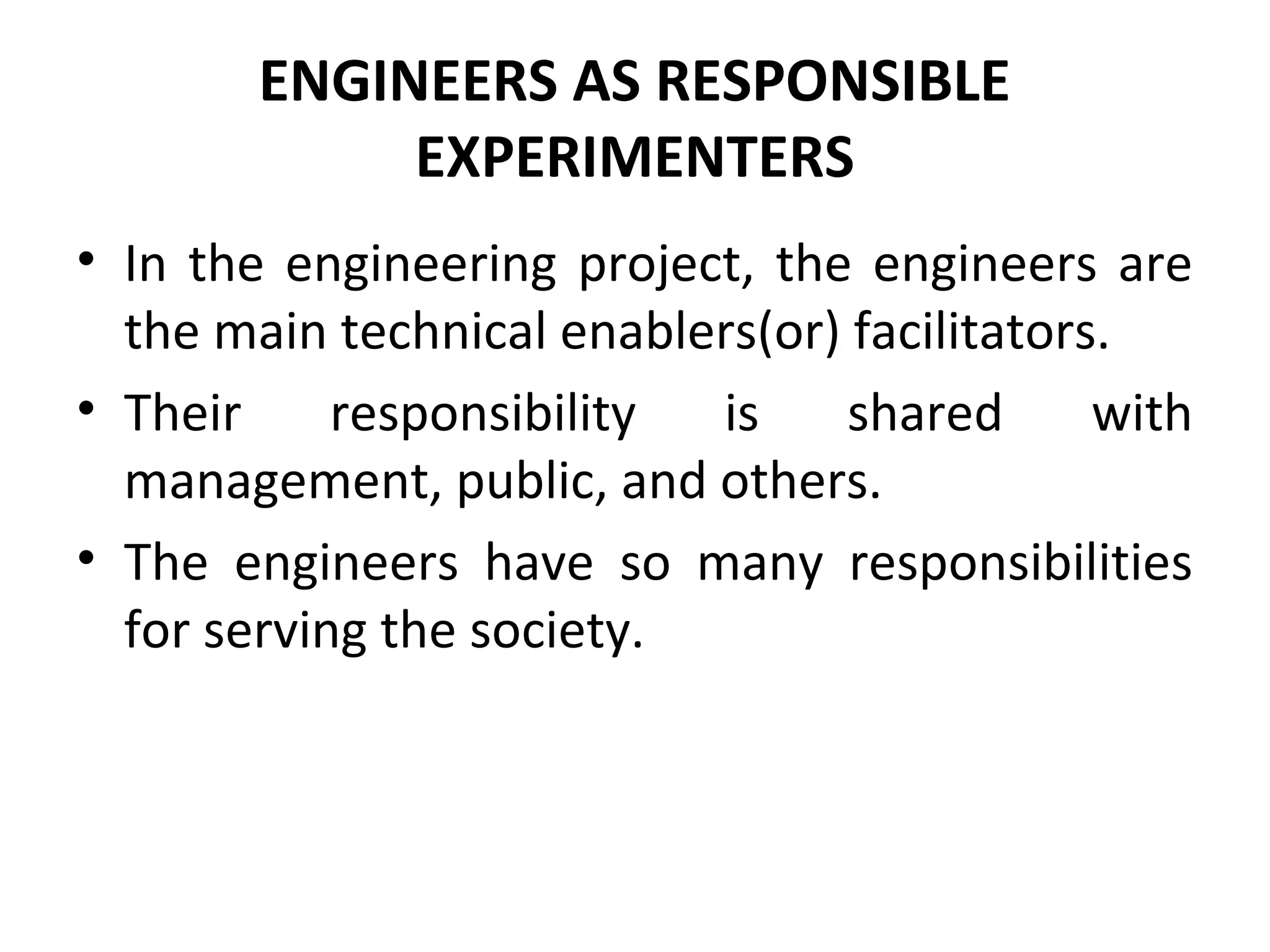 ENGINEERS AS RESPONSIBLE
EXPERIMENTERS
• In the engineering project, the engineers are
the main technical enablers(or) facilitators.
• Their responsibility is shared with
management, public, and others.
• The engineers have so many responsibilities
for serving the society.
 