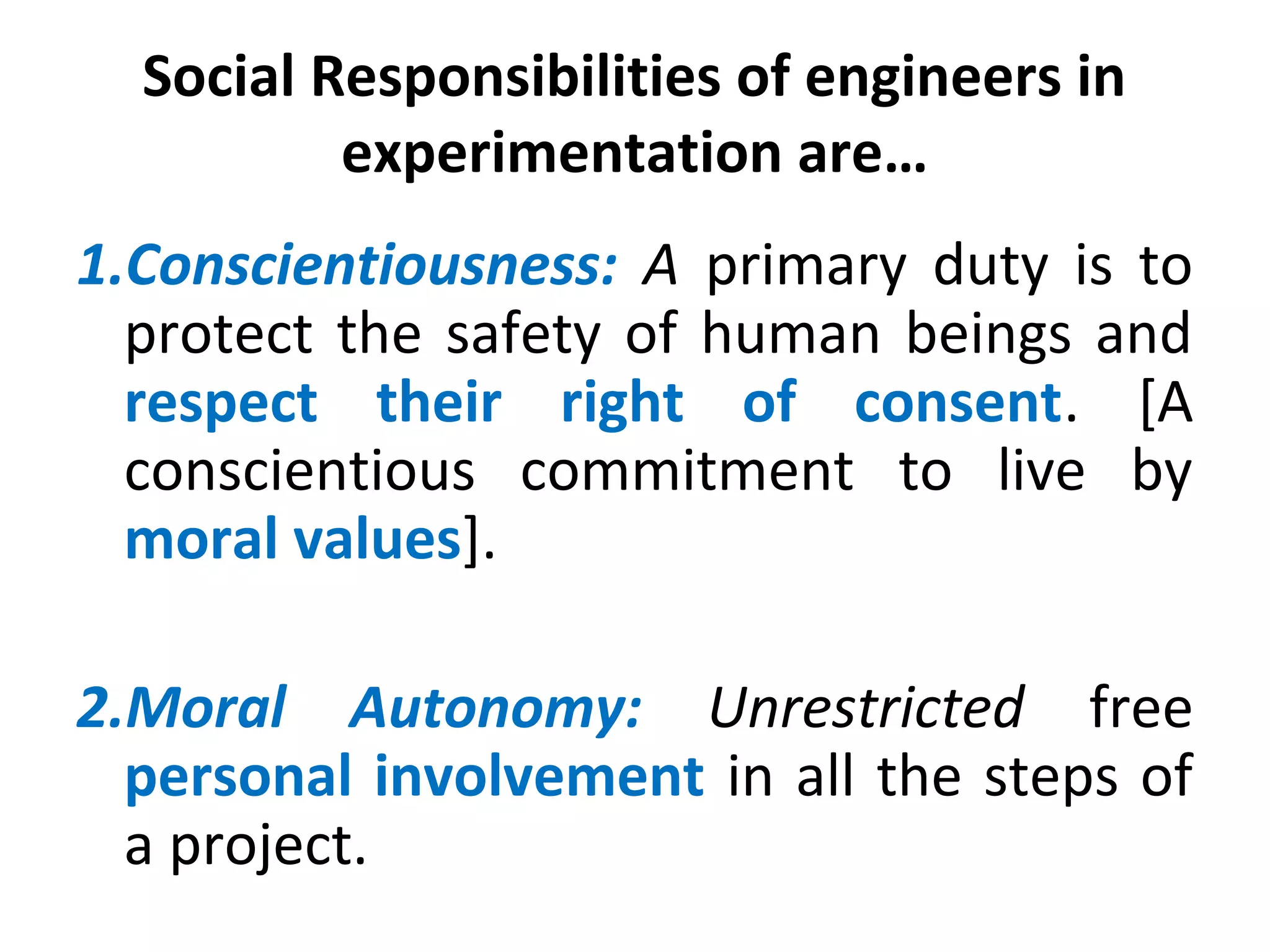 Social Responsibilities of engineers in
experimentation are…
1.Conscientiousness: A primary duty is to
protect the safety of human beings and
respect their right of consent. [A
conscientious commitment to live by
moral values].
2.Moral Autonomy: Unrestricted free
personal involvement in all the steps of
a project.
 