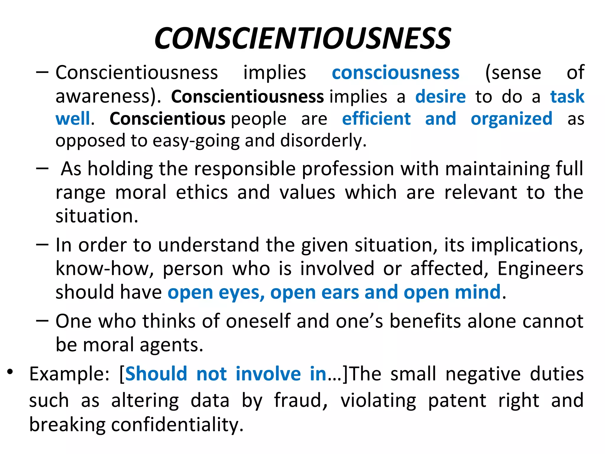 CONSCIENTIOUSNESS
– Conscientiousness implies consciousness (sense of
awareness). Conscientiousness implies a desire to do a task
well. Conscientious people are efficient and organized as
opposed to easy-going and disorderly.
– As holding the responsible profession with maintaining full
range moral ethics and values which are relevant to the
situation.
– In order to understand the given situation, its implications,
know-how, person who is involved or affected, Engineers
should have open eyes, open ears and open mind.
– One who thinks of oneself and one’s benefits alone cannot
be moral agents.
• Example: [Should not involve in…]The small negative duties
such as altering data by fraud, violating patent right and
breaking confidentiality.
 