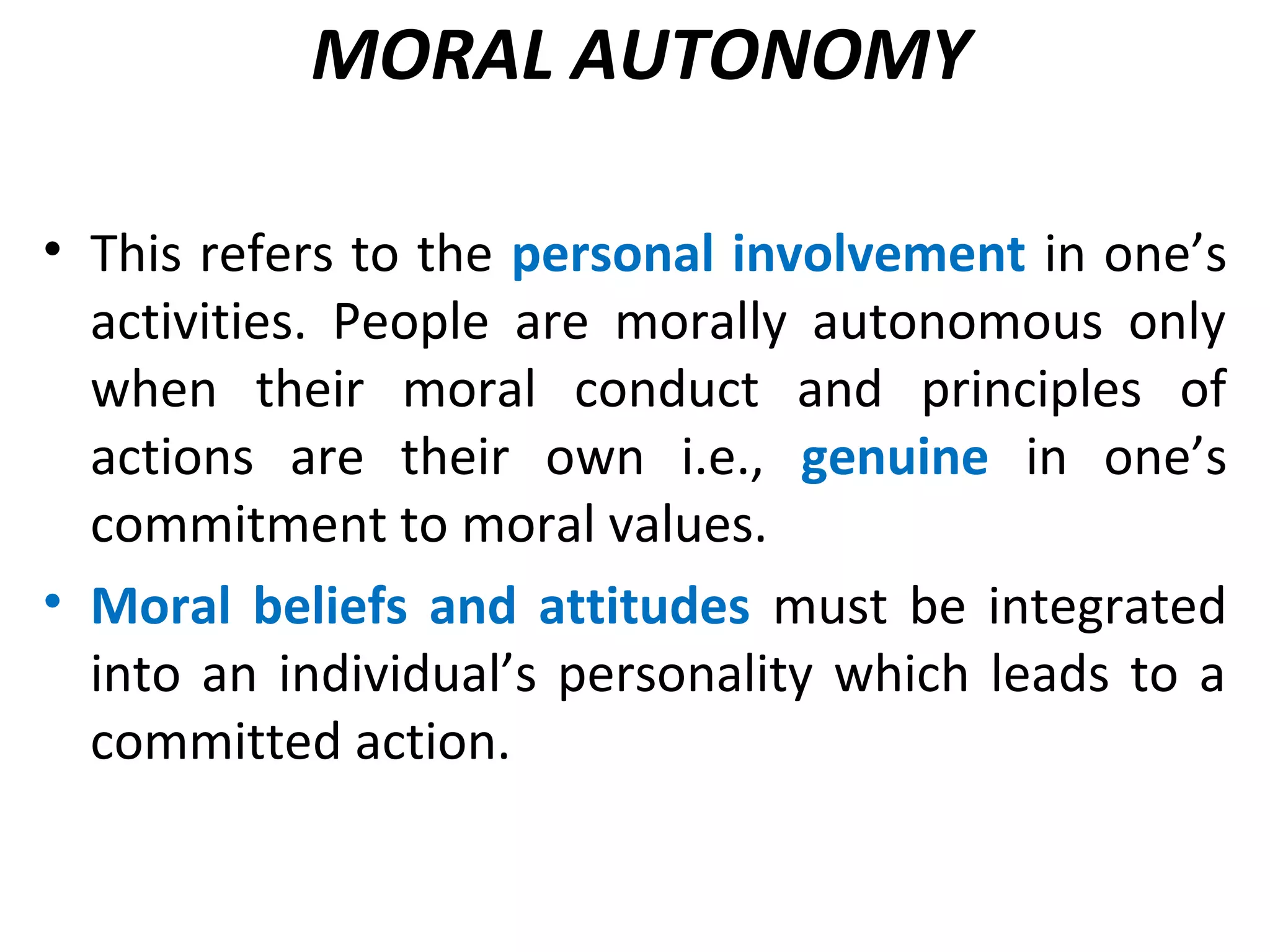 MORAL AUTONOMY
• This refers to the personal involvement in one’s
activities. People are morally autonomous only
when their moral conduct and principles of
actions are their own i.e., genuine in one’s
commitment to moral values.
• Moral beliefs and attitudes must be integrated
into an individual’s personality which leads to a
committed action.
 