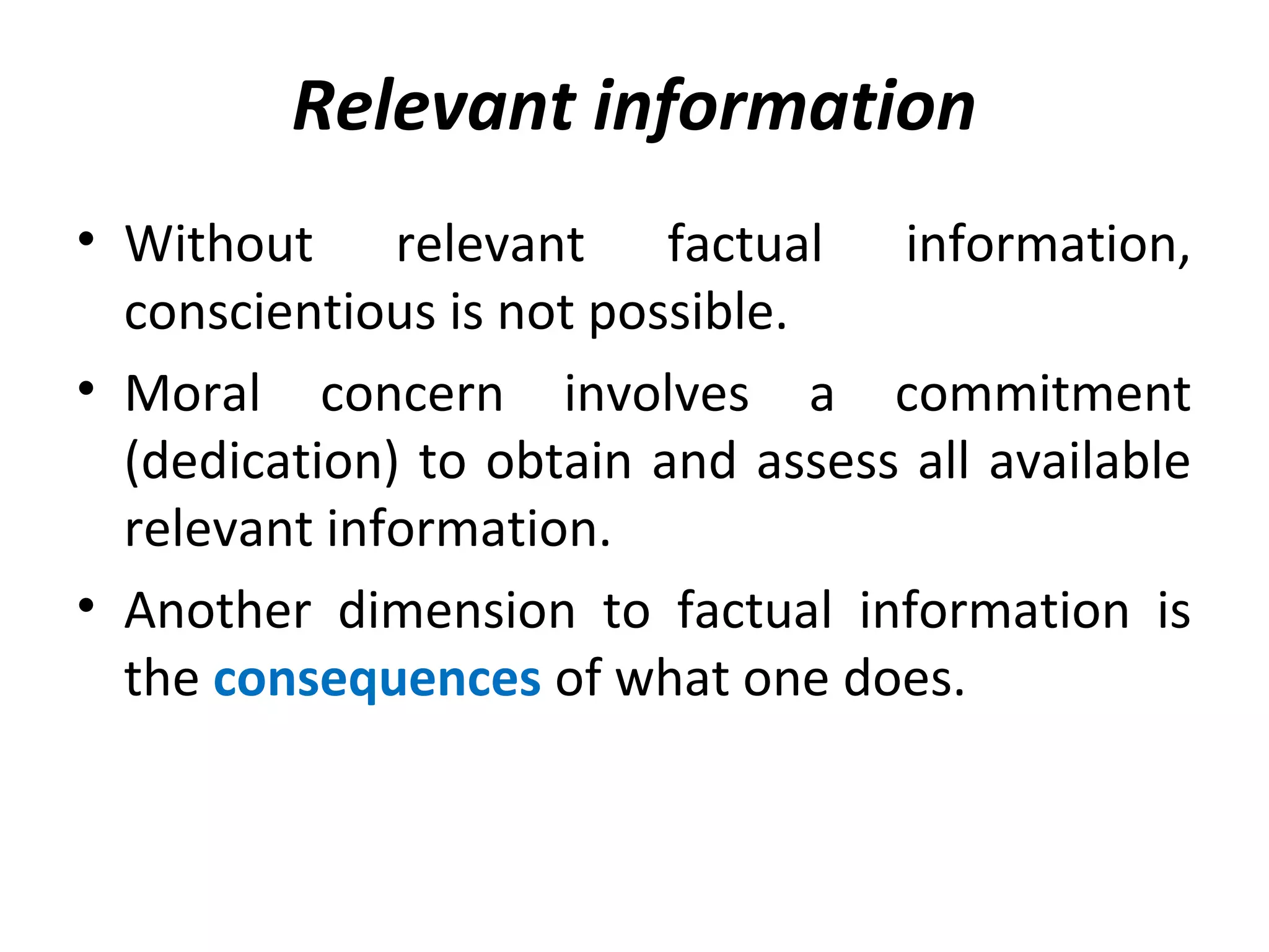 Relevant information
• Without relevant factual information,
conscientious is not possible.
• Moral concern involves a commitment
(dedication) to obtain and assess all available
relevant information.
• Another dimension to factual information is
the consequences of what one does.
 