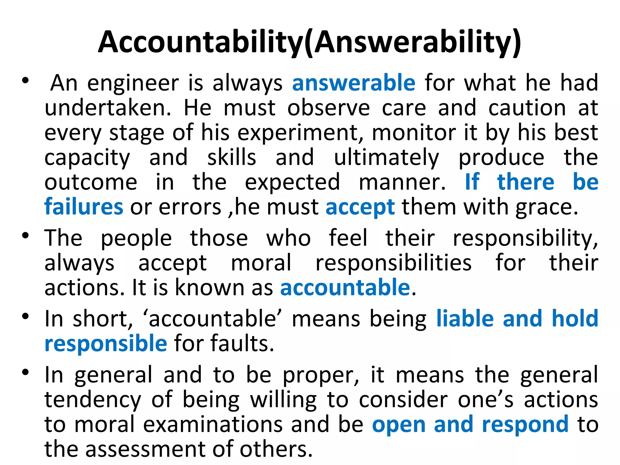 Accountability(Answerability)
• An engineer is always answerable for what he had
undertaken. He must observe care and caution at
every stage of his experiment, monitor it by his best
capacity and skills and ultimately produce the
outcome in the expected manner. If there be
failures or errors ,he must accept them with grace.
• The people those who feel their responsibility,
always accept moral responsibilities for their
actions. It is known as accountable.
• In short, ‘accountable’ means being liable and hold
responsible for faults.
• In general and to be proper, it means the general
tendency of being willing to consider one’s actions
to moral examinations and be open and respond to
the assessment of others.
 