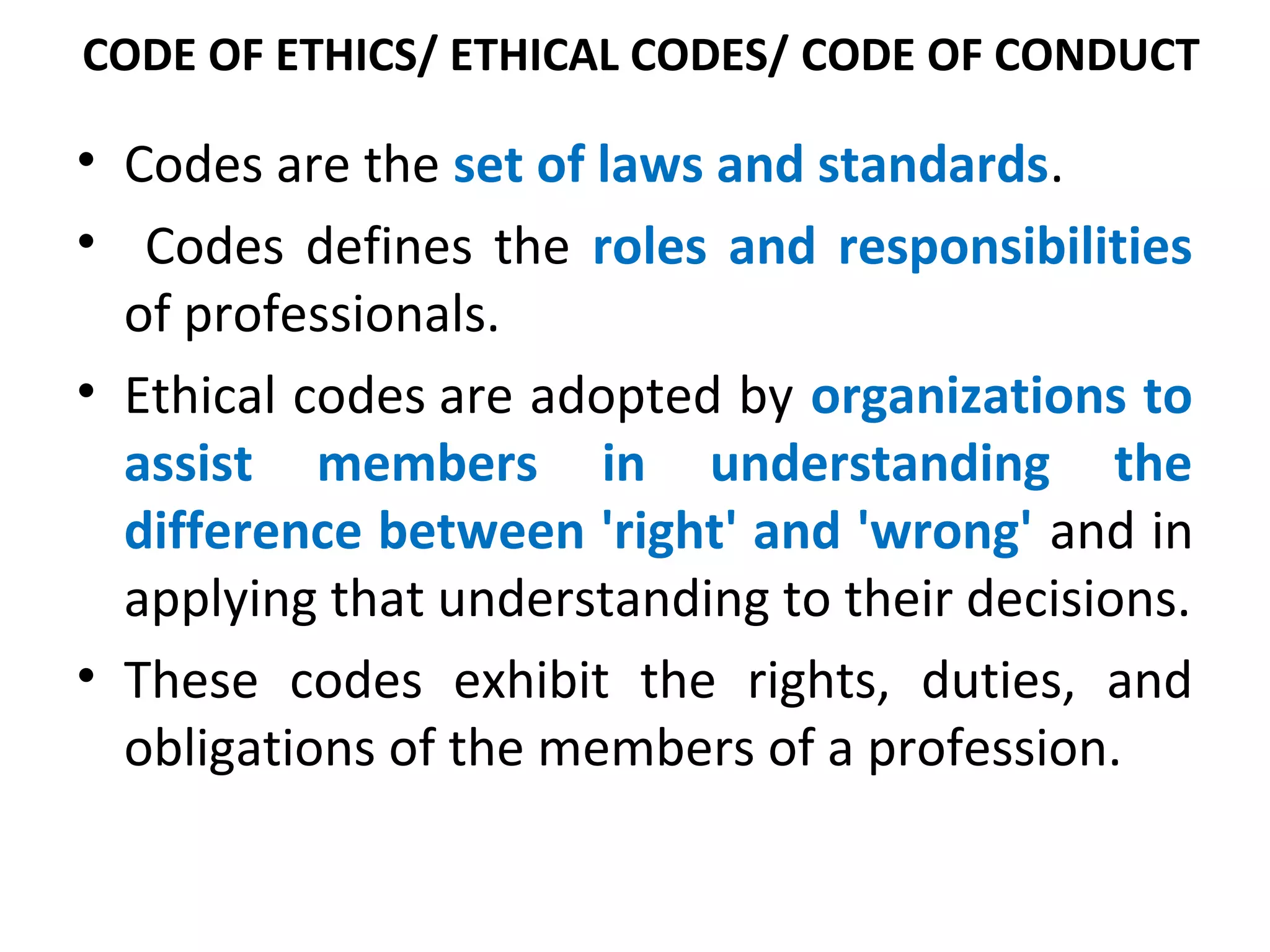 CODE OF ETHICS/ ETHICAL CODES/ CODE OF CONDUCT
• Codes are the set of laws and standards.
• Codes defines the roles and responsibilities
of professionals.
• Ethical codes are adopted by organizations to
assist members in understanding the
difference between 'right' and 'wrong' and in
applying that understanding to their decisions.
• These codes exhibit the rights, duties, and
obligations of the members of a profession.
 