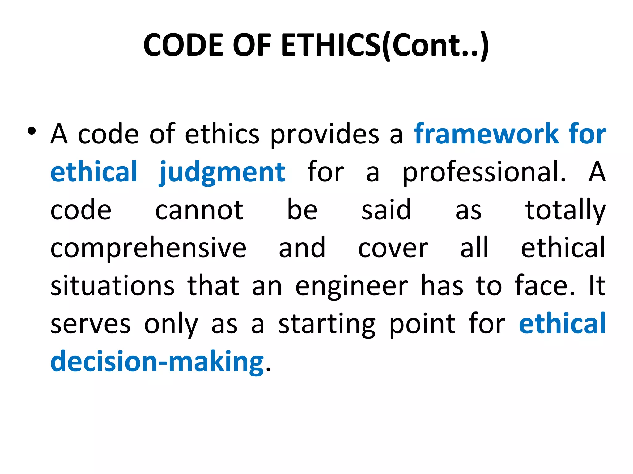 CODE OF ETHICS(Cont..)
• A code of ethics provides a framework for
ethical judgment for a professional. A
code cannot be said as totally
comprehensive and cover all ethical
situations that an engineer has to face. It
serves only as a starting point for ethical
decision-making.
 